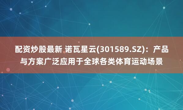 配资炒股最新 诺瓦星云(301589.SZ)：产品与方案广泛应用于全球各类体育运动场景