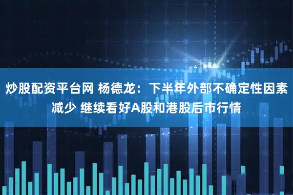 炒股配资平台网 杨德龙：下半年外部不确定性因素减少 继续看好A股和港股后市行情