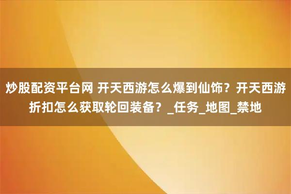 炒股配资平台网 开天西游怎么爆到仙饰？开天西游折扣怎么获取轮回装备？_任务_地图_禁地