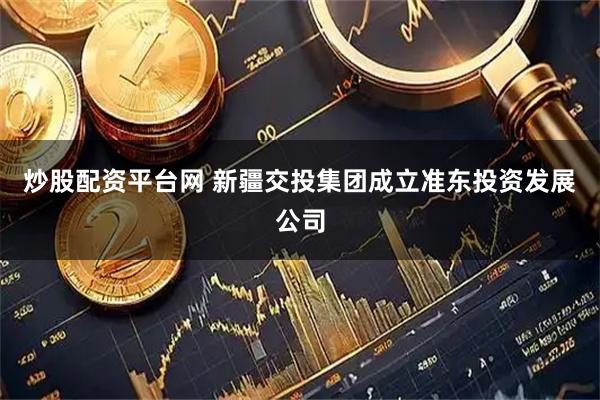 炒股配资平台网 新疆交投集团成立准东投资发展公司