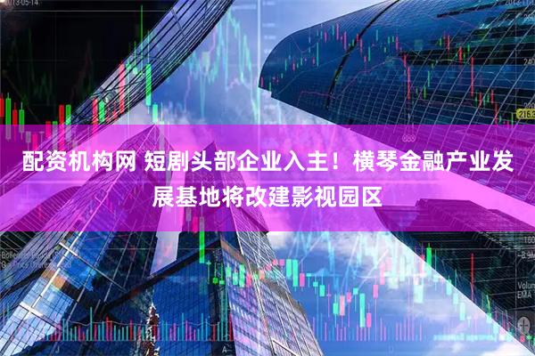配资机构网 短剧头部企业入主！横琴金融产业发展基地将改建影视园区