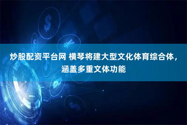 炒股配资平台网 横琴将建大型文化体育综合体，涵盖多重文体功能