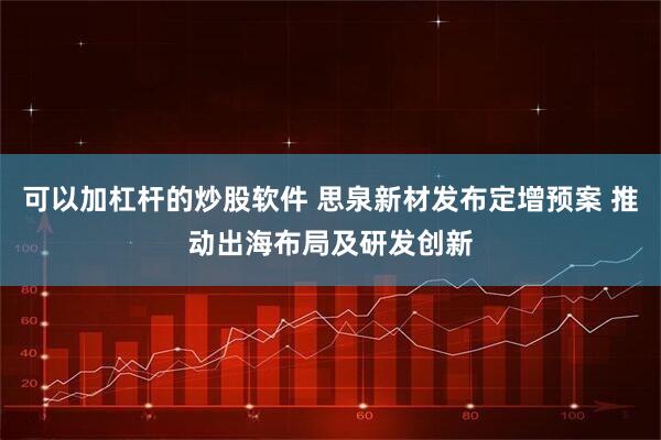 可以加杠杆的炒股软件 思泉新材发布定增预案 推动出海布局及研发创新