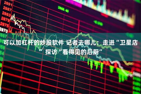 可以加杠杆的炒股软件 记者去哪儿：走进“卫星店” 探访“看得见的后厨”