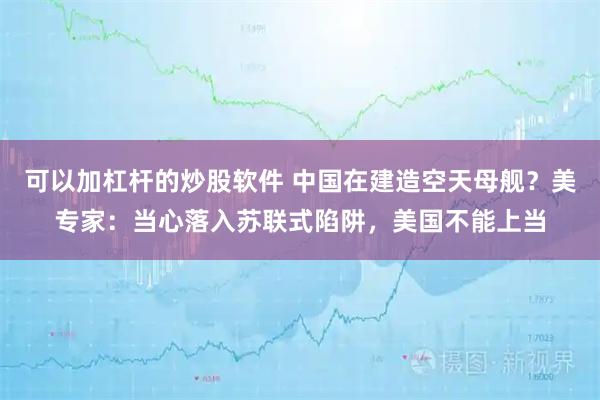 可以加杠杆的炒股软件 中国在建造空天母舰？美专家：当心落入苏联式陷阱，美国不能上当
