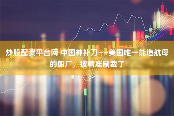 炒股配资平台网 中国神补刀——美国唯一能造航母的船厂，被精准制裁了