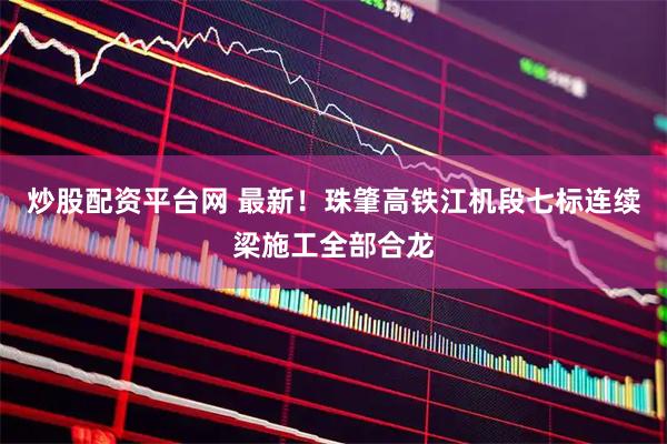 炒股配资平台网 最新！珠肇高铁江机段七标连续梁施工全部合龙