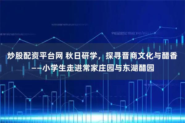 炒股配资平台网 秋日研学,探寻晋商文化与醋香——小学生走进常家庄园与东湖醋园