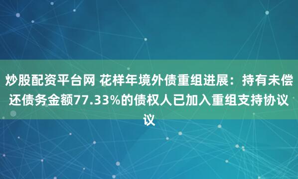 炒股配资平台网 花样年境外债重组进展:持有未偿还债务金额77.33%的债权人已加入重组支持协议