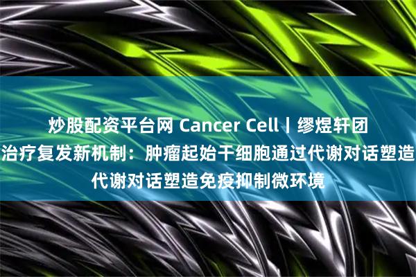 炒股配资平台网 Cancer Cell丨缪煜轩团队揭示癌症免疫治疗复发新机制：肿瘤起始干细胞通过代谢对话塑造免疫抑制微环境