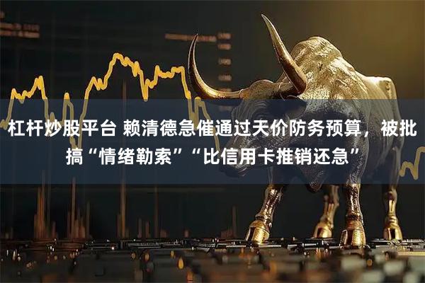 杠杆炒股平台 赖清德急催通过天价防务预算，被批搞“情绪勒索”“比信用卡推销还急”